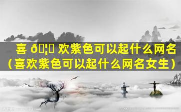 喜 🦄 欢紫色可以起什么网名（喜欢紫色可以起什么网名女生）